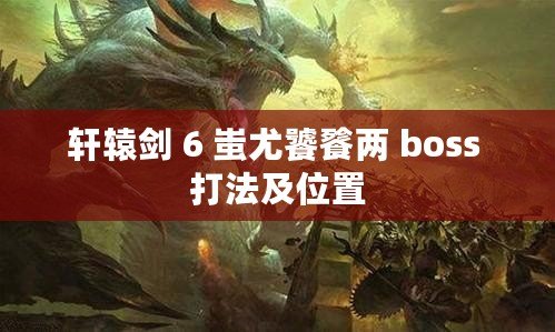軒轅劍 6 蚩尤饕餮兩 boss 打法及位置