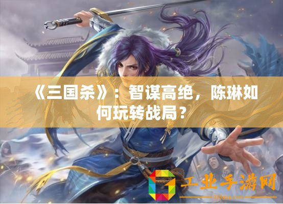 《三國殺》：智謀高絕，陳琳如何玩轉戰局？