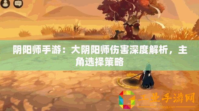 陰陽師手游：大陰陽師傷害深度解析，主角選擇策略