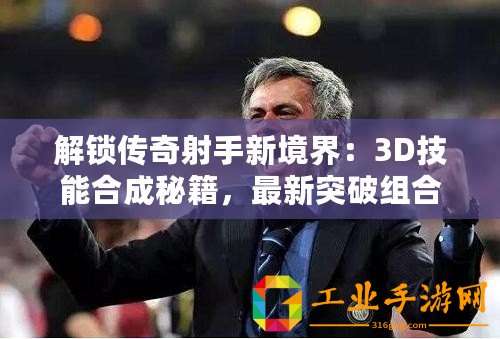 解鎖傳奇射手新境界：3D技能合成秘籍，最新突破組合表震撼發(fā)布！