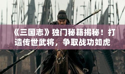 《三國志》獨門秘籍揭秘！打造傳世武將，爭取戰(zhàn)功如虎添翼！
