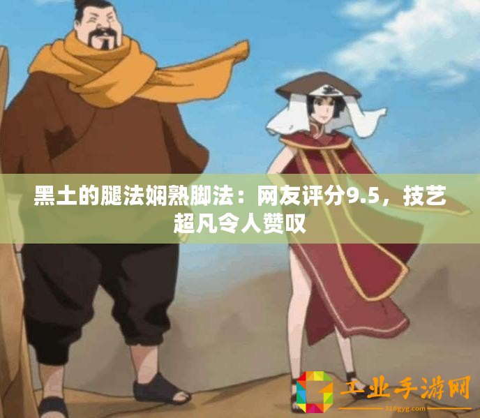黑土的腿法嫻熟腳法：網友評分9.5，技藝超凡令人贊嘆