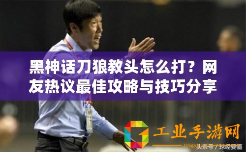 黑神話刀狼教頭怎么打？網友熱議最佳攻略與技巧分享！