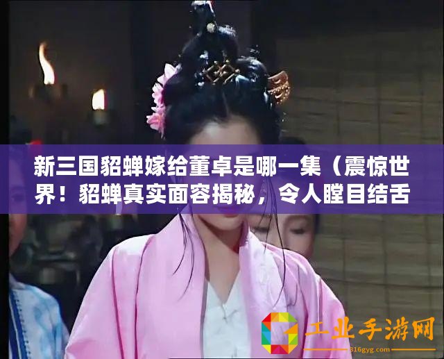 新三國(guó)貂蟬嫁給董卓是哪一集（震驚世界！貂蟬真實(shí)面容揭秘，令人瞠目結(jié)舌！）