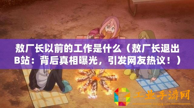 敖廠長以前的工作是什么（敖廠長退出B站：背后真相曝光，引發(fā)網友熱議！）